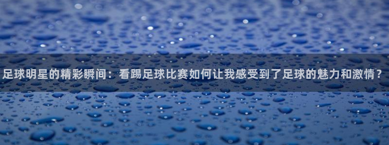 足球明星的精彩瞬间：看踢足球比赛如何让我感受到了足球的魅力和激情？