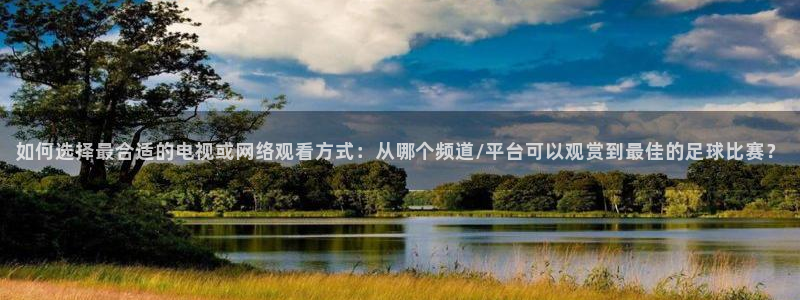 中超直播360直播视频：如何选择最合适的电视或网络观看方式：从哪个频道/平台可以观赏到最佳的足球比赛？